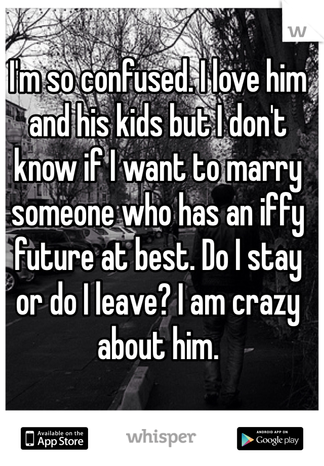 I'm so confused. I love him and his kids but I don't know if I want to marry someone who has an iffy future at best. Do I stay or do I leave? I am crazy about him. 