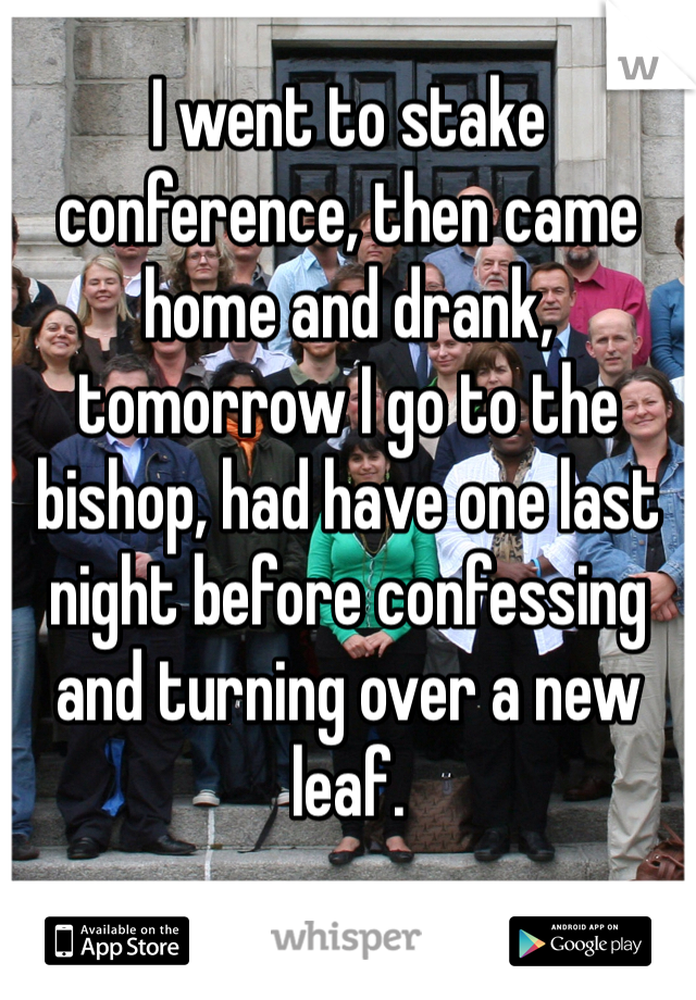 I went to stake conference, then came home and drank, tomorrow I go to the bishop, had have one last night before confessing and turning over a new leaf. 