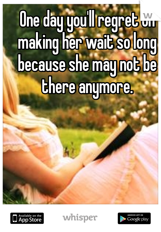 One day you'll regret on making her wait so long because she may not be there anymore.