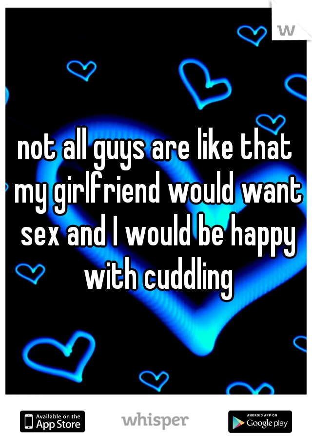 not all guys are like that my girlfriend would want sex and I would be happy with cuddling