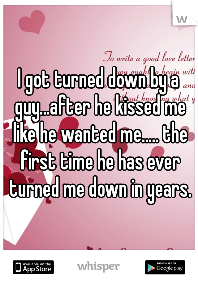 I got turned down by a guy...after he kissed me like he wanted me..... the first time he has ever turned me down in years.