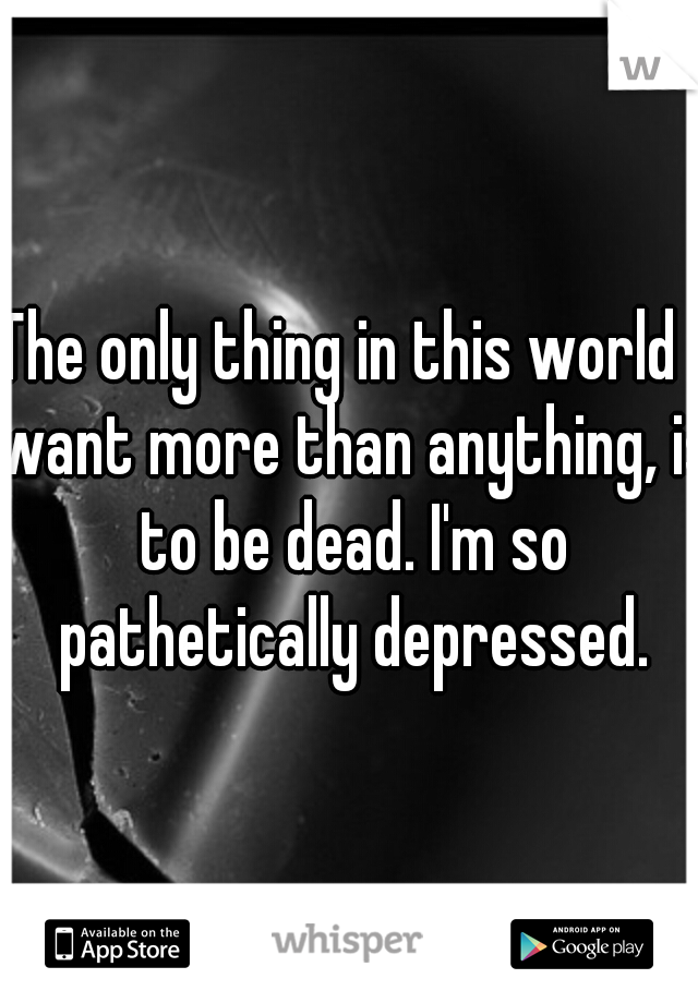 The only thing in this world I want more than anything, is to be dead. I'm so pathetically depressed.