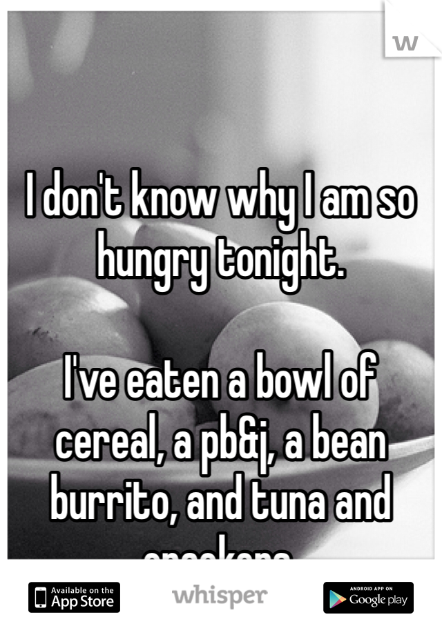 I don't know why I am so hungry tonight. 

I've eaten a bowl of cereal, a pb&j, a bean burrito, and tuna and crackers. 