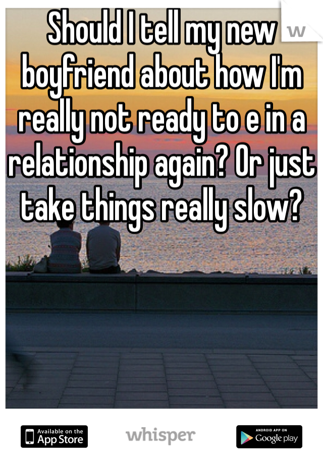 Should I tell my new boyfriend about how I'm really not ready to e in a relationship again? Or just take things really slow? 
