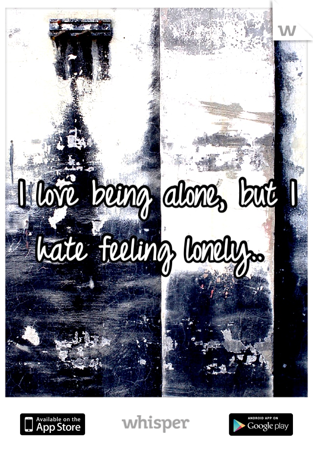 I love being alone, but I hate feeling lonely.. 