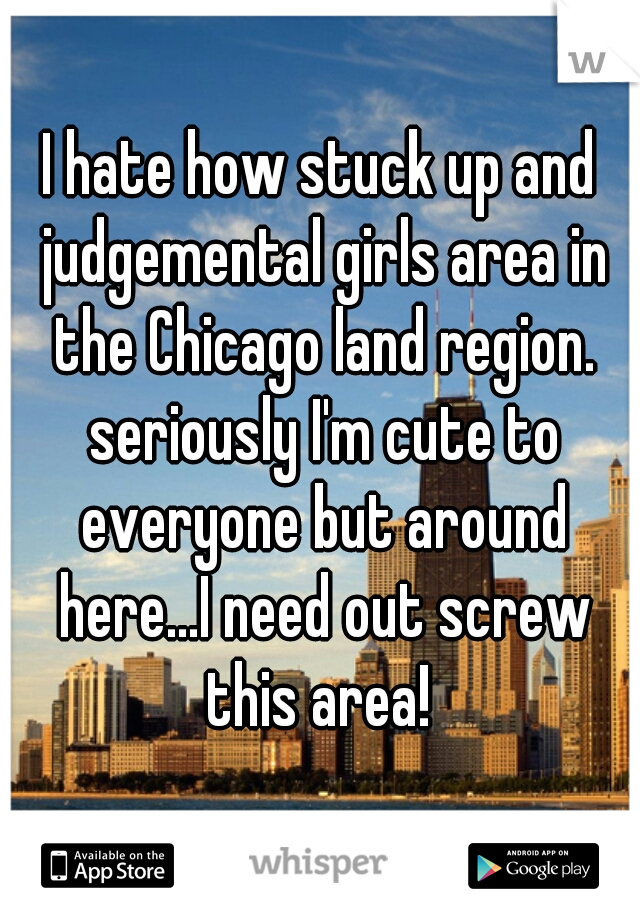 I hate how stuck up and judgemental girls area in the Chicago land region. seriously I'm cute to everyone but around here...I need out screw this area! 