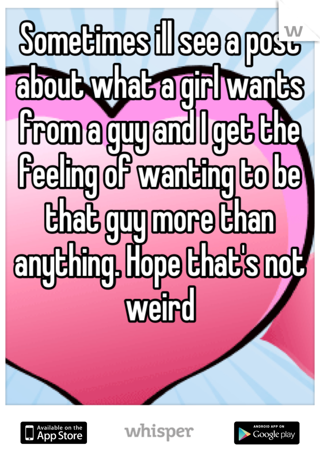 Sometimes ill see a post about what a girl wants from a guy and I get the feeling of wanting to be that guy more than anything. Hope that's not weird