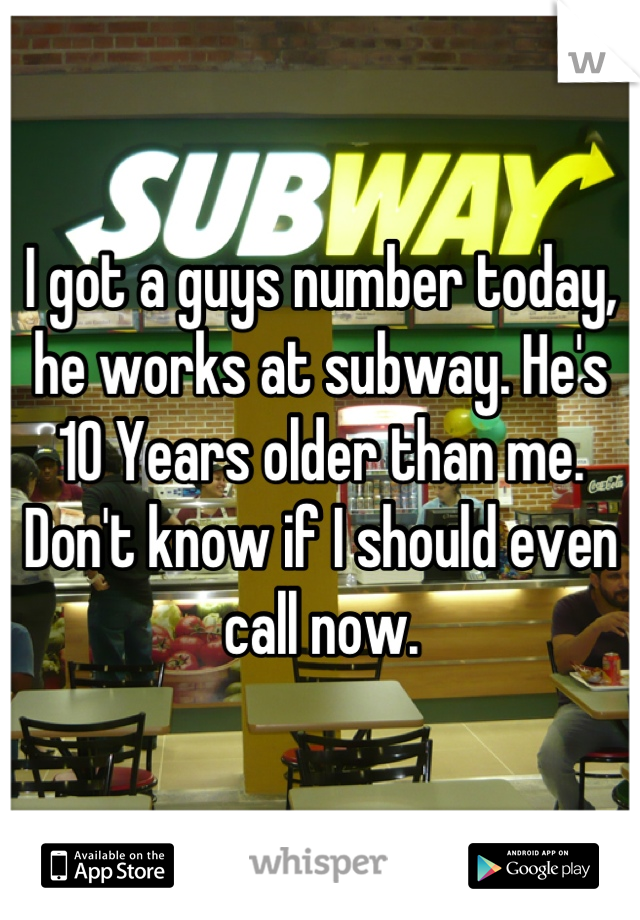 I got a guys number today, he works at subway. He's 10 Years older than me. Don't know if I should even call now.