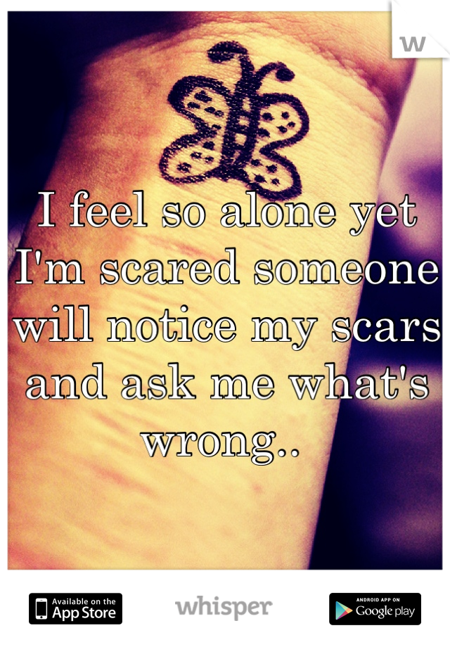 I feel so alone yet I'm scared someone will notice my scars and ask me what's wrong.. 