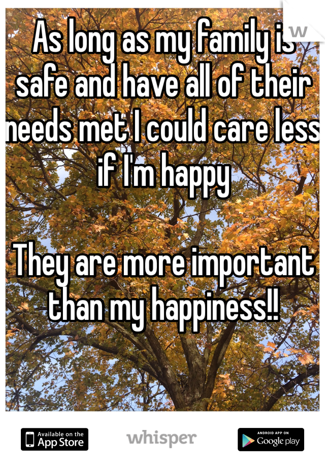 As long as my family is safe and have all of their needs met I could care less if I'm happy

They are more important than my happiness!!  