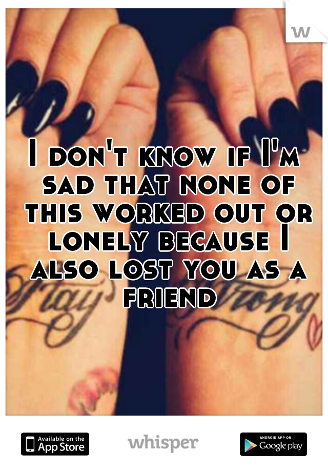 I don't know if I'm sad that none of this worked out or lonely because I also lost you as a friend
