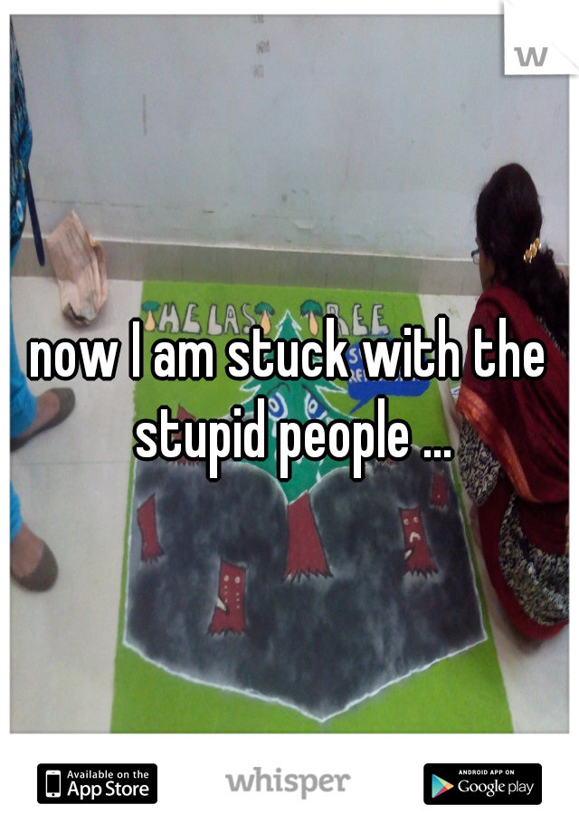 now I am stuck with the stupid people ...