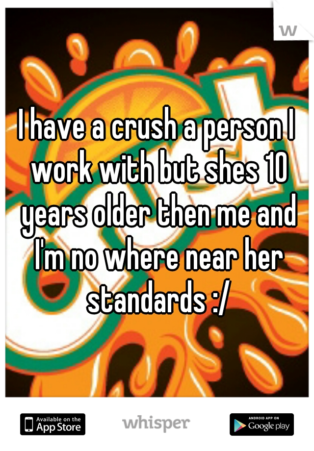 I have a crush a person I work with but shes 10 years older then me and I'm no where near her standards :/