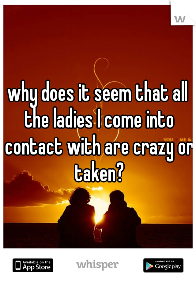 why does it seem that all the ladies I come into contact with are crazy or taken?