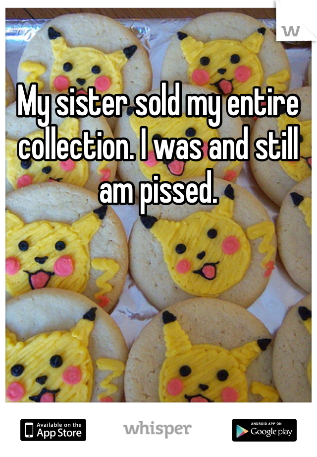 My sister sold my entire collection. I was and still am pissed. 
