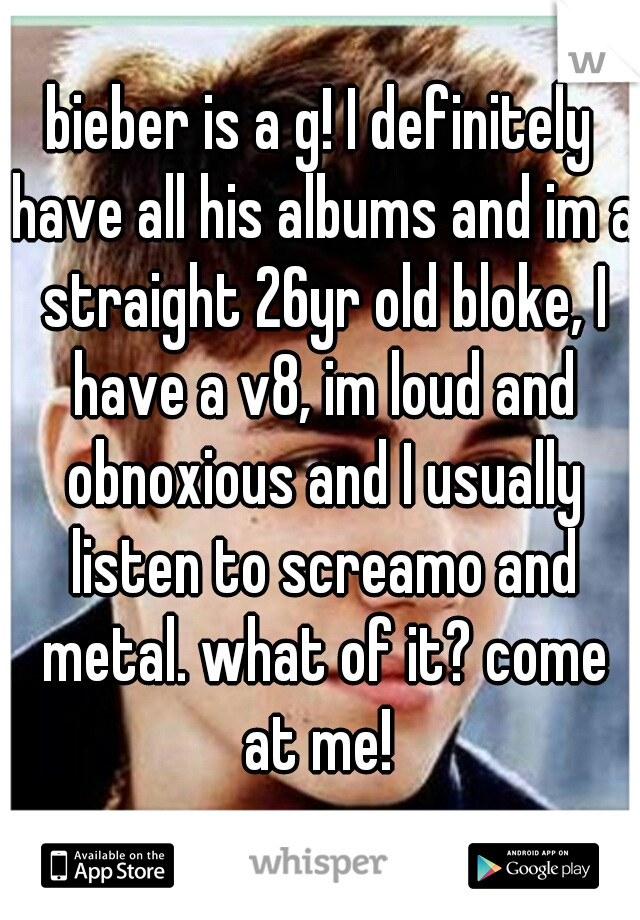 bieber is a g! I definitely have all his albums and im a straight 26yr old bloke, I have a v8, im loud and obnoxious and I usually listen to screamo and metal. what of it? come at me! 