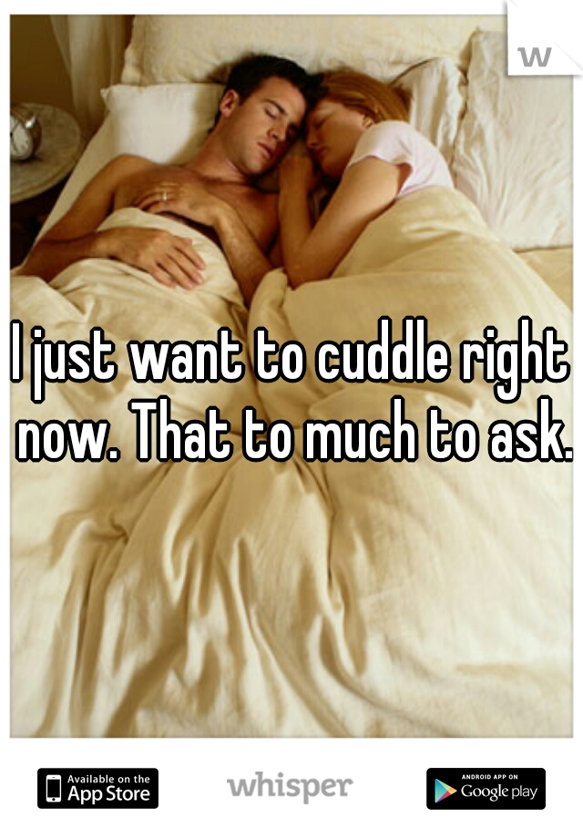 I just want to cuddle right now. That to much to ask.