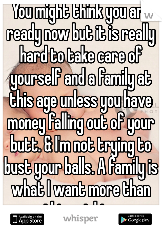You might think you are ready now but it is really hard to take care of yourself and a family at this age unless you have money falling out of your butt. & I'm not trying to bust your balls. A family is what I want more than anything right now. 
