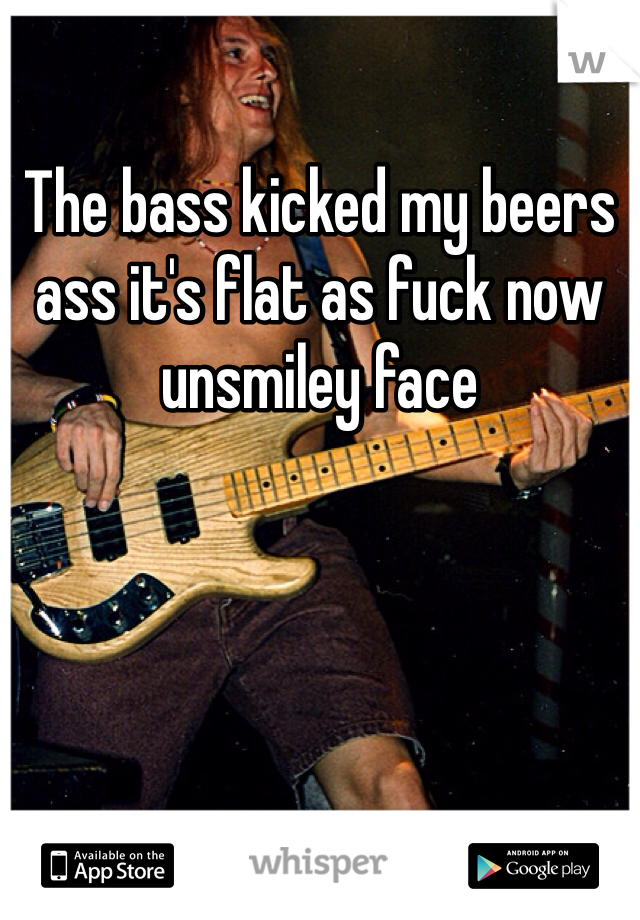 The bass kicked my beers ass it's flat as fuck now unsmiley face
