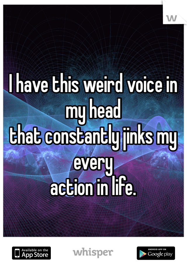 I have this weird voice in my head 
that constantly jinks my every 
action in life. 