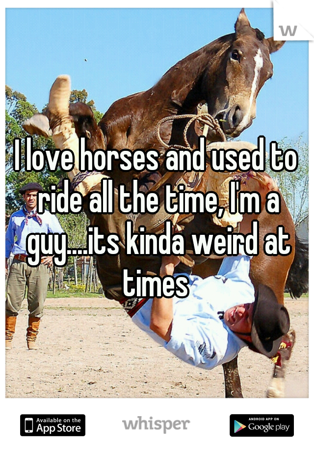 I love horses and used to ride all the time, I'm a guy....its kinda weird at times 