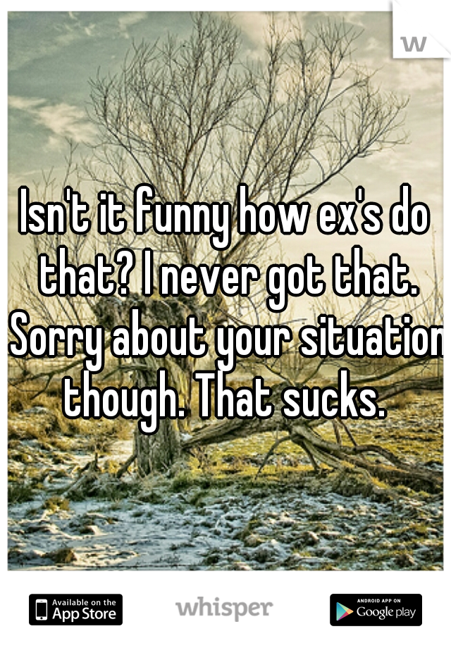 Isn't it funny how ex's do that? I never got that. Sorry about your situation though. That sucks. 