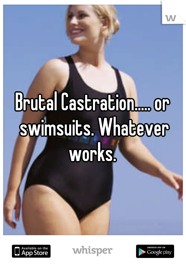 Brutal Castration..... or swimsuits. Whatever works. 