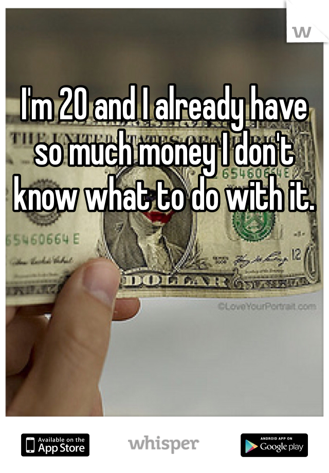 I'm 20 and I already have so much money I don't know what to do with it. 