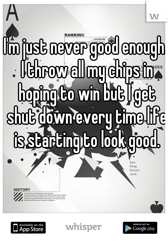 I'm just never good enough. I throw all my chips in hoping to win but I get shut down every time life is starting to look good.