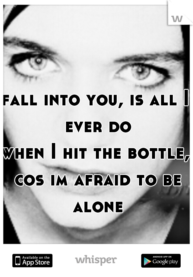 fall into you, is all I ever do
when I hit the bottle, cos im afraid to be alone