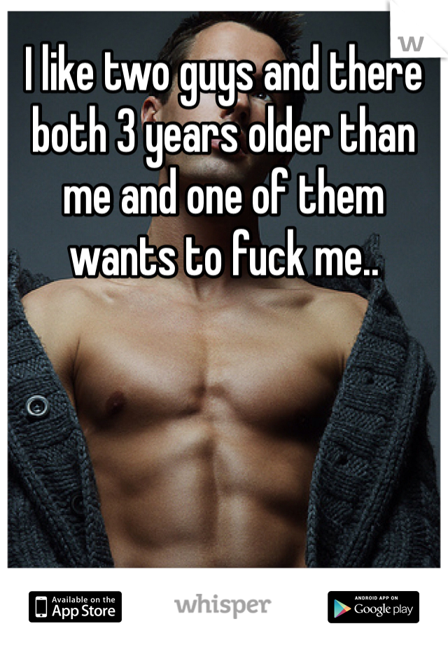I like two guys and there both 3 years older than me and one of them wants to fuck me..