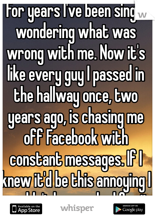 For years I've been single wondering what was wrong with me. Now it's like every guy I passed in the hallway once, two years ago, is chasing me off Facebook with constant messages. If I knew it'd be this annoying I wouldn't have asked for it