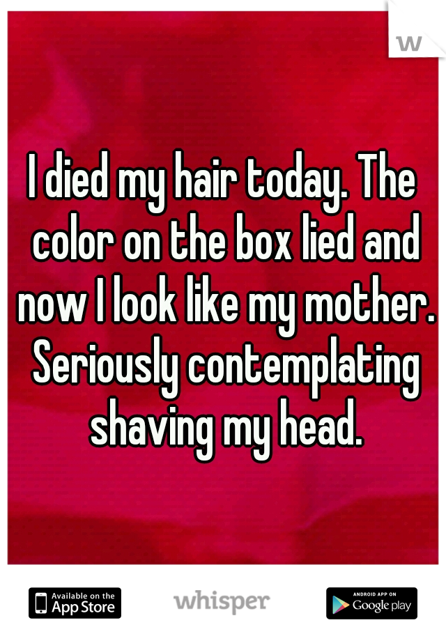 I died my hair today. The color on the box lied and now I look like my mother. Seriously contemplating shaving my head.