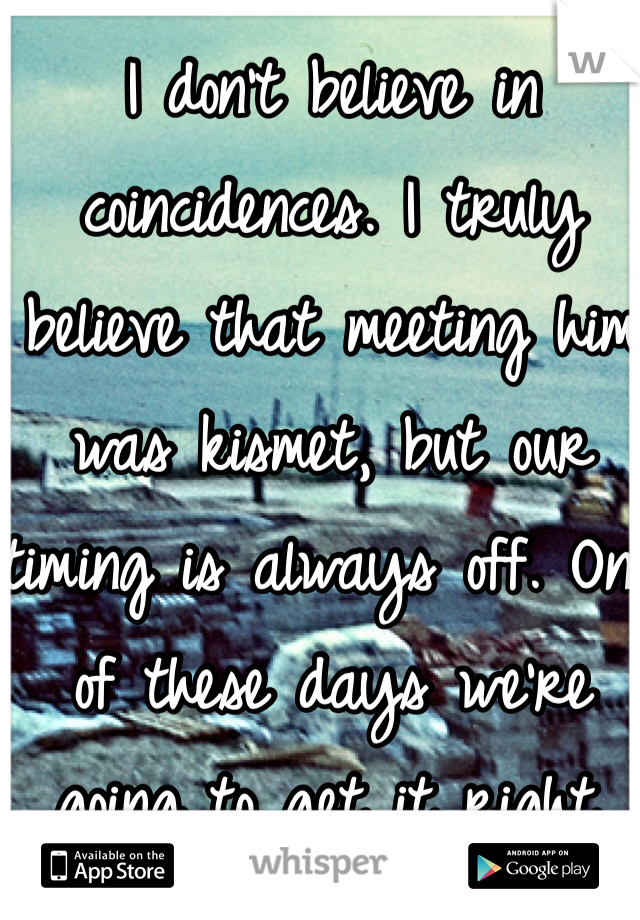 I don't believe in coincidences. I truly believe that meeting him was kismet, but our timing is always off. One of these days we're going to get it right.