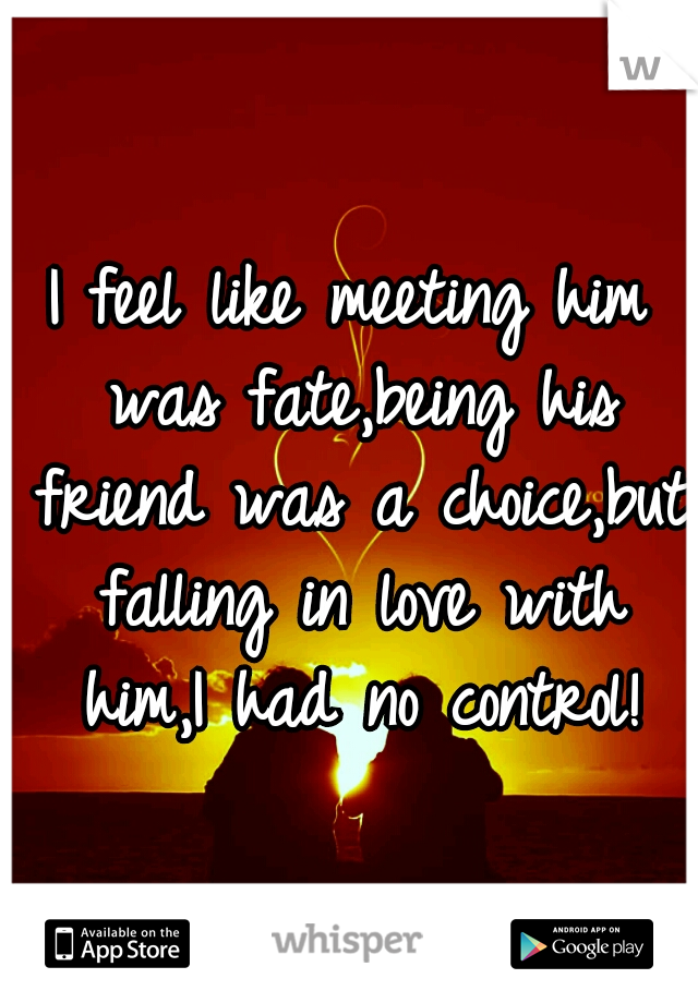 I feel like meeting him was fate,being his friend was a choice,but falling in love with him,I had no control!
