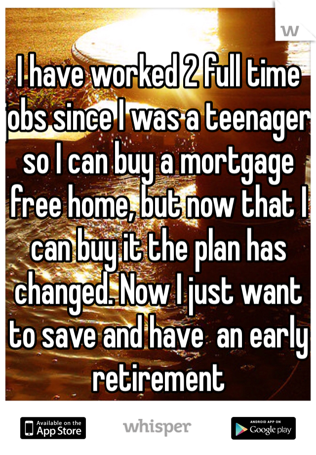 I have worked 2 full time jobs since I was a teenager so I can buy a mortgage free home, but now that I can buy it the plan has changed. Now I just want to save and have  an early retirement 