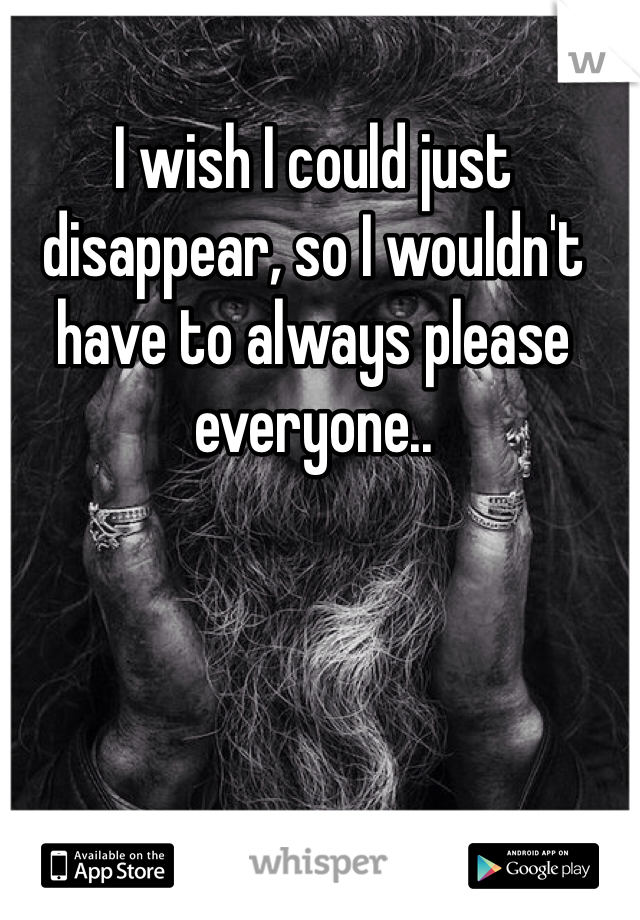 I wish I could just disappear, so I wouldn't have to always please everyone.. 