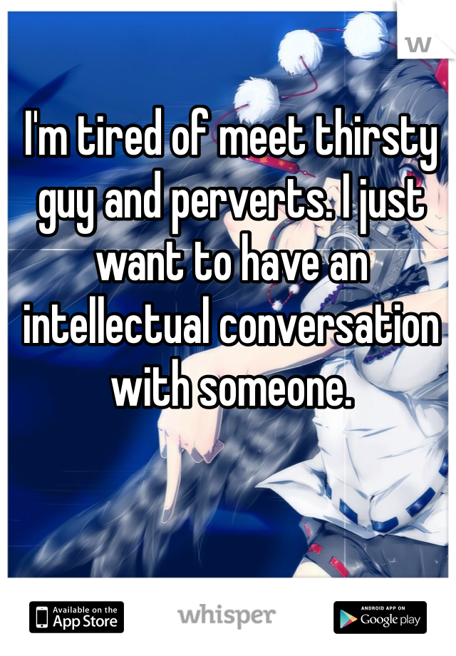 I'm tired of meet thirsty guy and perverts. I just want to have an intellectual conversation with someone.