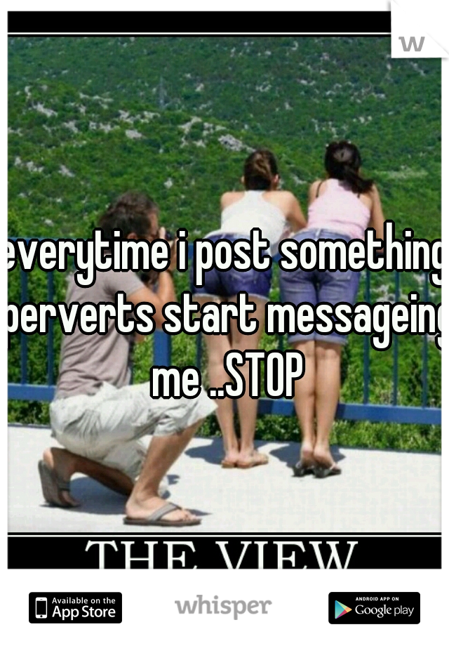 everytime i post something perverts start messageing me ..STOP