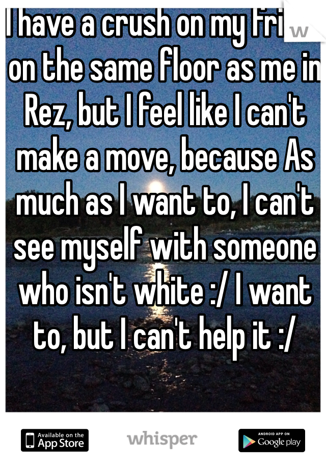 I have a crush on my friend on the same floor as me in Rez, but I feel like I can't make a move, because As much as I want to, I can't see myself with someone who isn't white :/ I want to, but I can't help it :/