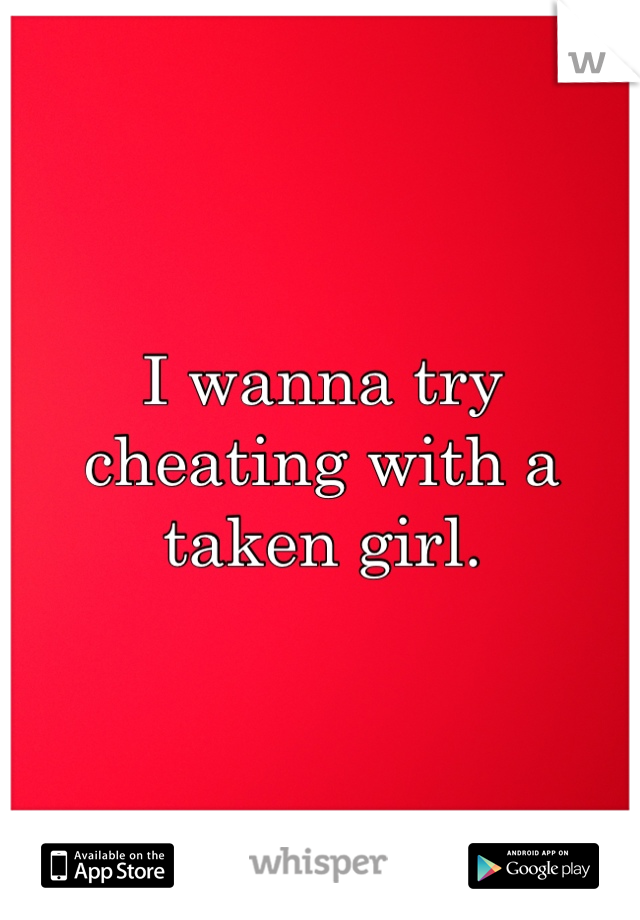 I wanna try cheating with a taken girl.