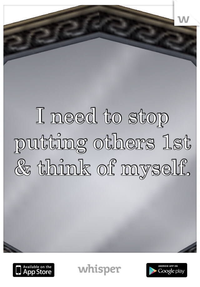 I need to stop putting others 1st & think of myself.