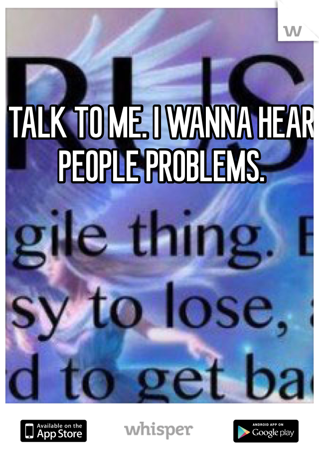 TALK TO ME. I WANNA HEAR PEOPLE PROBLEMS. 