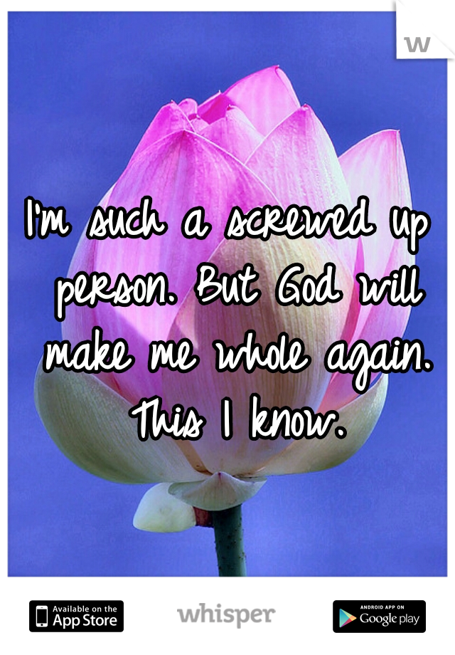 I'm such a screwed up person. But God will make me whole again. This I know.