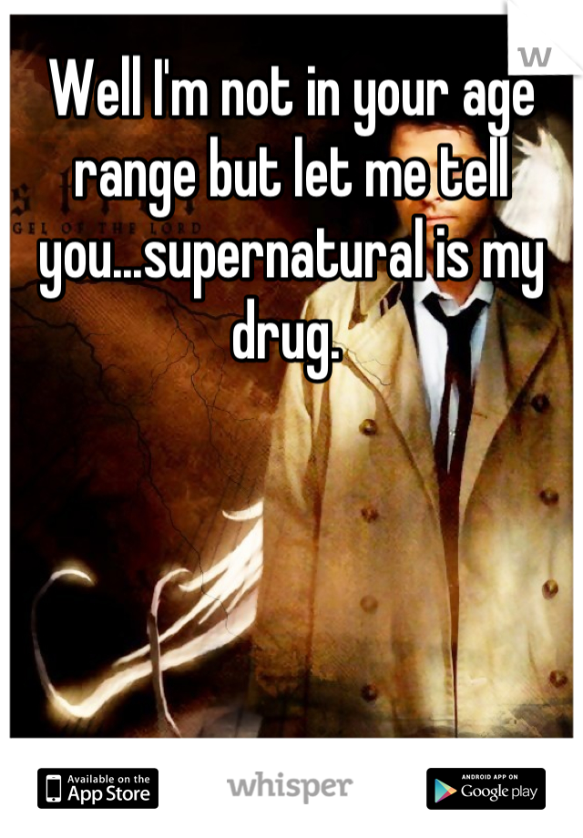 Well I'm not in your age range but let me tell you...supernatural is my drug. 