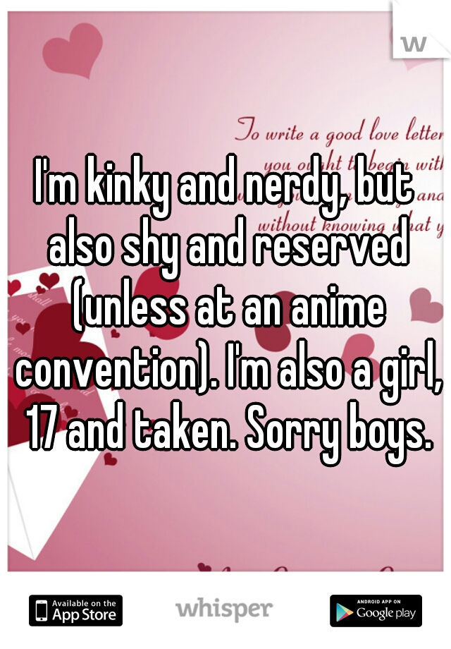 I'm kinky and nerdy, but also shy and reserved (unless at an anime convention). I'm also a girl, 17 and taken. Sorry boys.