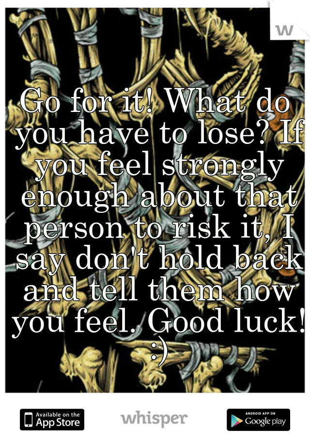 Go for it! What do you have to lose? If you feel strongly enough about that person to risk it, I say don't hold back and tell them how you feel. Good luck! :)