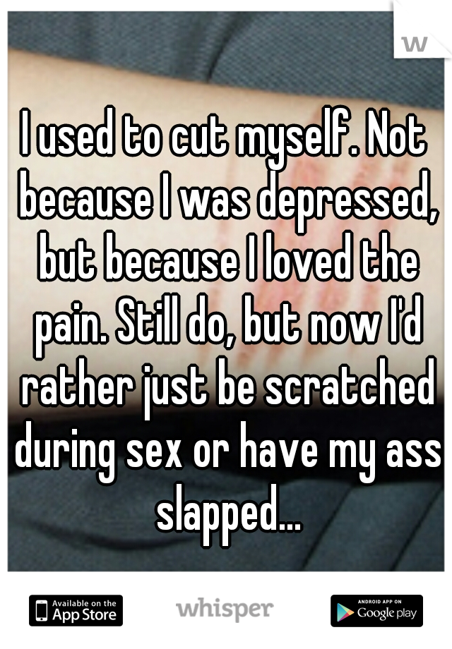 I used to cut myself. Not because I was depressed, but because I loved the pain. Still do, but now I'd rather just be scratched during sex or have my ass slapped...
