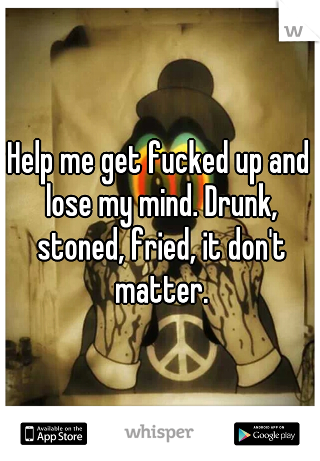 Help me get fucked up and lose my mind. Drunk, stoned, fried, it don't matter.