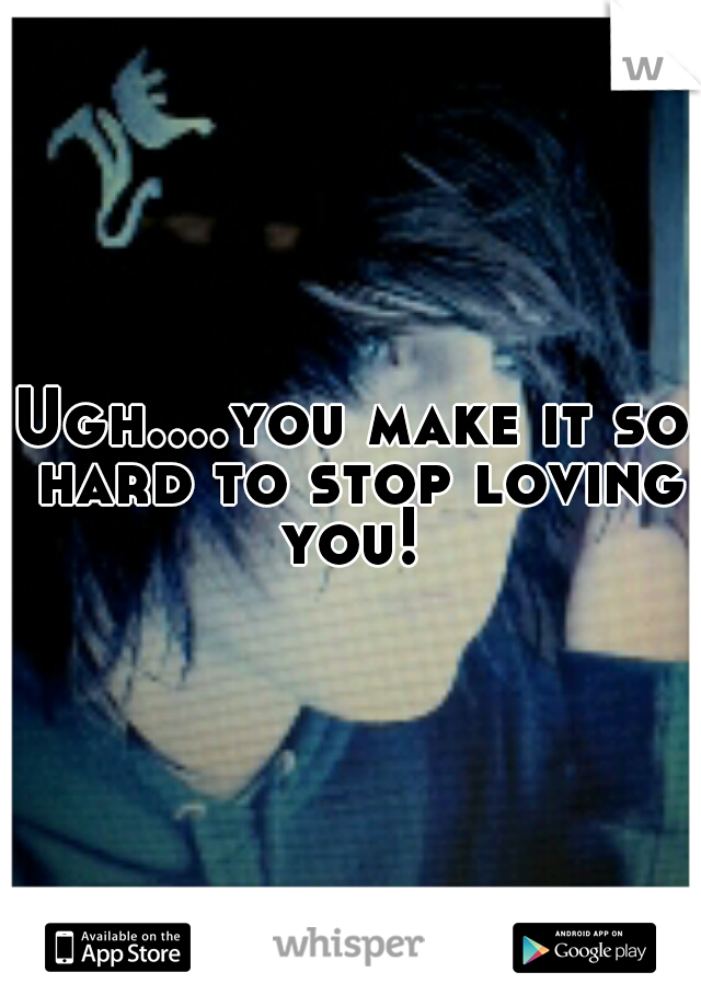 Ugh....you make it so hard to stop loving you! 